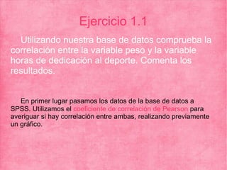 Ejercicio 1.1
Utilizando nuestra base de datos comprueba la
correlación entre la variable peso y la variable
horas de dedicación al deporte. Comenta los
resultados.
En primer lugar pasamos los datos de la base de datos a
SPSS. Utilizamos el coeficiente de correlación de Pearson para
averiguar si hay correlación entre ambas, realizando previamente
un gráfico.
 