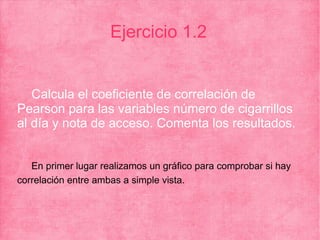 Ejercicio 1.2
Calcula el coeficiente de correlación de
Pearson para las variables número de cigarrillos
al día y nota de acceso. Comenta los resultados.
En primer lugar realizamos un gráfico para comprobar si hay
correlación entre ambas a simple vista.
 