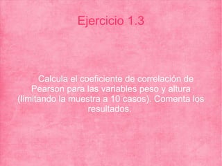 Ejercicio 1.3
Calcula el coeficiente de correlación de
Pearson para las variables peso y altura
(limitando la muestra a 10 casos). Comenta los
resultados.
 