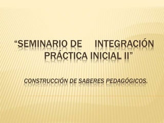 “SEMINARIO DE INTEGRACIÓN
PRÁCTICA INICIAL II”
CONSTRUCCIÓN DE SABERES PEDAGÓGICOS.
 