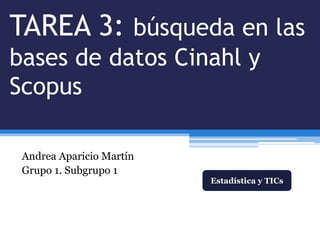 TAREA 3: búsqueda en las
bases de datos Cinahl y
Scopus
Andrea Aparicio Martín
Grupo 1. Subgrupo 1
Estadística y TICs
 
