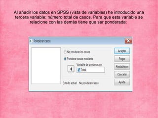 Al añadir los datos en SPSS (vista de variables) he introducido una
tercera variable: número total de casos. Para que esta variable se
relacione con las demás tiene que ser ponderada: