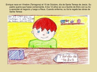 Enrique nace en Vinebre (Tarragona) el 15 de Octubre, día de Santa Teresa de Jesús. Su padre quería que fuese comerciante. A los 12 años se va a Quinto de Ebro con su tío a aprender el negocio y luego a Reus. Cuando enferma, su tía le regala las obras de Santa Teresa 