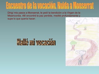 Encuentro de la vocación. Huida a Monserrat Dirigí mis pasos a Monserrat, le pedí la bendición a la Virgen de la Misericordia. Allí encontré la paz perdida, medité profundamente y supe lo que quería hacer: Hallé mi vocación 