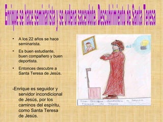 Enrique se hace seminarista y se ordena sacerdote. Descubrimiento de Santa Teresa  A los 22 años se hace seminarista. Es buen estudiante, buen compañero y buen deportista. Entonces descubre a Santa Teresa de Jesús. - Enrique es seguidor y servidor incondicional de Jesús, por los caminos del espíritu, como Santa Teresa de Jesús. 