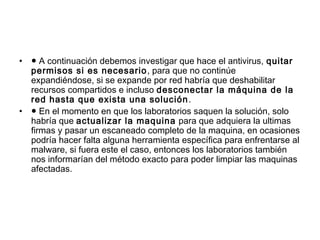 • ● A continuación debemos investigar que hace el antivirus, quitar
permisos si es necesario, para que no continúe
expandiéndose, si se expande por red habría que deshabilitar
recursos compartidos e incluso desconectar la máquina de la
red hasta que exista una solución.
• ● En el momento en que los laboratorios saquen la solución, solo
habría que actualizar la maquina para que adquiera la ultimas
firmas y pasar un escaneado completo de la maquina, en ocasiones
podría hacer falta alguna herramienta específica para enfrentarse al
malware, si fuera este el caso, entonces los laboratorios también
nos informarían del método exacto para poder limpiar las maquinas
afectadas.
 