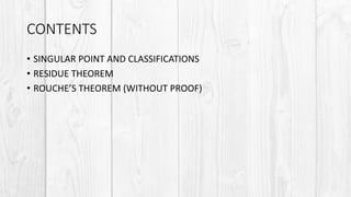 CONTENTS
• SINGULAR POINT AND CLASSIFICATIONS
• RESIDUE THEOREM
• ROUCHE’S THEOREM (WITHOUT PROOF)
 