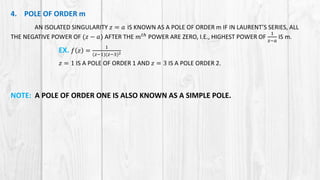 4. POLE OF ORDER m
AN ISOLATED SINGULARITY 𝑧 = 𝑎 IS KNOWN AS A POLE OF ORDER m IF IN LAURENT’S SERIES, ALL
THE NEGATIVE POWER OF (𝑧 − 𝑎) AFTER THE 𝑚 𝑡ℎ
POWER ARE ZERO, I.E., HIGHEST POWER OF
1
𝑧−𝑎
IS m.
EX. 𝑓 𝑧 =
1
(𝑧−1)(𝑧−3)2
𝑧 = 1 IS A POLE OF ORDER 1 AND 𝑧 = 3 IS A POLE ORDER 2.
NOTE: A POLE OF ORDER ONE IS ALSO KNOWN AS A SIMPLE POLE.
 