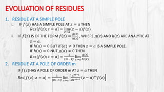 EVOLUATION OF RESIDUES
1. RESIDUE AT A SIMPLE POLE
i. IF 𝑓(𝑧) HAS A SIMPLE POLE AT 𝑧 = 𝑎 THEN
𝑅𝑒𝑠 𝑓 𝑧 ; 𝑧 = 𝑎 = lim
𝑧→𝑎
𝑧 − 𝑎 𝑓(𝑧)
ii. IF 𝑓 𝑧 IS OF THE FORM 𝑓 𝑧 =
𝑔(𝑧)
ℎ(𝑧)
, WHERE 𝑔(𝑧) AND ℎ(𝑧) ARE ANALYTIC AT
𝑧 = 𝑎.
IF ℎ 𝑎 = 0 BUT ℎ′(𝑎) ≠ 0 THEN 𝑧 = 𝑎 IS A SIMPLE POLE.
IF ℎ 𝑎 = 0 NUT 𝑔(𝑎) ≠ 0 THEN
𝑅𝑒𝑠 𝑓 𝑧 ; 𝑧 = 𝑎 =
1
(𝑚−1)!
lim
𝑧→𝑎
𝑔(𝑧)
ℎ′(𝑧)
2. RESIDUE AT A POLE OF ORDER m
IF 𝑓(𝑧)HAS A POLE OF ORDER m AT 𝑧 = 𝑎 THEN
𝑅𝑒𝑠 𝑓 𝑧 ; 𝑧 = 𝑎 =
1
(𝑚−1)!
lim
𝑧→𝑎
𝑑 𝑚−1
𝑑𝑧 𝑚−1 𝑧 − 𝑎 𝑚
𝑓(𝑧)
 