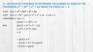 EX. USE ROUCHE’S THEOREM TO DETERMINE THE NUMBER OF ZEROS OF THE
POLYNOMIAL 𝒛 𝟔 + 𝟓𝒛 𝟒 + 𝒛 𝟑 + 𝟐𝒛 INSIDE THE CIRCLE 𝒛 = 𝟏
LET 𝑓 𝑧 = 𝒛 𝟔
+ 𝟓𝒛 𝟒
+ 𝒛 𝟑
+ 𝟐𝒛
LET 𝑓 𝑧 = −5𝑧4 , 𝑔 𝑧 = 𝑧6 + 𝑧3 + 2𝑧 , 𝐶: 𝑧 = 1
ON CIRCLE 𝐶: 𝑧 = 1
𝑓 𝑧 = −5𝑧4
= 5
And 𝑔(𝑧) = 𝑧6
+ 𝑧3
− 2𝑧
≤ 𝑧6
+ 𝑧3
+ 2 𝑧
= 4
∴ 𝑔(𝑧) ≤ 4
∴ 𝑓(𝑧) = 5 > 4 ≥ 𝑔(𝑧)
∴ 𝑓(𝑧) > 𝑔(𝑧)
 