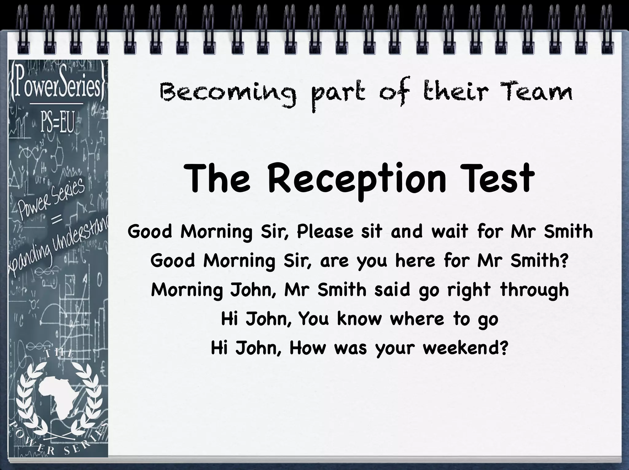 Good Morning Sir, Please sit and wait for Mr Smith

Good Morning Sir, are you here for Mr Smith?

Morning John, Mr Smith said go right through

Hi John, You know where to go

Hi John, How was your weekend?
The Reception Test
Becoming part of their Team
 