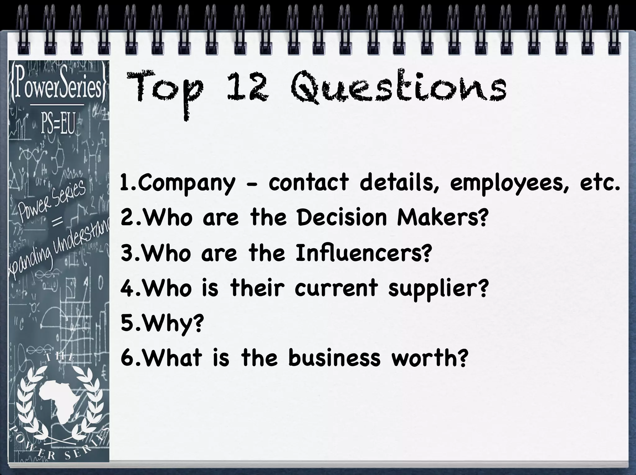 Top 12 Questions
1.Company - contact details, employees, etc.

2.Who are the Decision Makers?

3.Who are the Inﬂuencers?

4.Who is their current supplier?

5.Why?

6.What is the business worth?
 