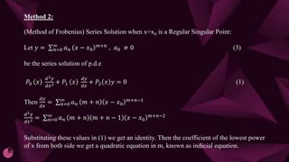 Method 2:
(Method of Frobenius) Series Solution when x=x0 is a Regular Singular Point:
Let 𝑦 = 𝑛=0
∞
𝑎𝑛 𝑥 − 𝑥0
𝑚+𝑛
, 𝑎0 ≠ 0 (3)
be the series solution of p.d.e
𝑃0 𝑥
ⅆ2𝑦
ⅆ𝑥2 + 𝑃1 𝑥
ⅆ𝑦
ⅆ𝑥
+ 𝑃2 𝑥 𝑦 = 0 (1)
Then
ⅆ𝑦
ⅆ𝑥
= 𝑛=0
∞
𝑎𝑛 𝑚 + 𝑛 𝑥 − 𝑥0
𝑚+𝑛−1
ⅆ2𝑦
ⅆ𝑥2 = 𝑛=0
∞
𝑎𝑛 𝑚 + 𝑛 𝑚 + 𝑛 − 1 𝑥 − 𝑥0
𝑚+𝑛−2
Substituting these values in (1) we get an identity. Then the coefficient of the lowest power
of x from both side we get a quadratic equation in m, known as indicial equation.
 