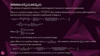 Definition of Pn(𝒙) and Qn(𝒙)
The solution of Legendre’s equation is called Legendre’s function or Legendre’s polynomials.
When n is a positive integer and 𝑎0 =
1.3.5… 2𝑛−1
𝑛
, then solution denoted by Pn(𝑥) and is called Legendre’s
function of the first kind or Legendre’s polynomials of degree n.
∴ Pn 𝑥 =
1.3.5… 2𝑛−1
𝑛!
𝑥𝑛 −
𝑛 𝑛−1
2 2𝑛−1
𝑥𝑛−2 +
𝑛 𝑛−1 𝑛−2 𝑛−3
2.4 2𝑛−1 2𝑛−3
× 𝑥𝑛−4 − … .
= 𝑟=0
(
𝑛
2
)
−1 𝑟 2𝑛−𝑟!
2𝑛 𝑟 𝑛−2𝑟! 𝑛−𝑟!
𝑥𝑛−2𝑟
Where (
𝑛
2
) =
𝑛
2
𝑖𝑓 𝑛 𝑖𝑠 𝑒𝑣𝑒𝑛
𝑛−1
2
𝑖𝑓 𝑛 𝑖𝑠 𝑜𝑑𝑑
Here Pn(𝑥) is a terminating series, as n is a positive integer.
Again When n is a positive integer and 𝑎0 =
𝑛!
1.3.5…(2𝑛+1)
, the solution is denoted by Qn(𝑥) and is called
Legendre’s function of the second kind.
∴ Qn 𝑥 =
𝑛!
1.3.5..(2𝑛+1)
𝑥−𝑛−1
+
(𝑛+1) 𝑛+2
2. 2𝑛+3
𝑥−𝑛−3
+
𝑛+1 𝑛+2 𝑛+3 (𝑛+4)
2.4 2𝑛+3 2𝑛+5
𝑥−𝑛−5
+ … .
Here Qn(𝑥) is an infinite or non-terminating series, as n is a positive integer.
 