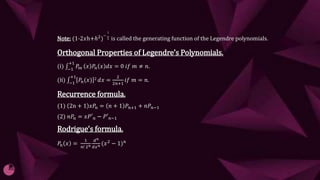 Note: (1-2𝑥h+ℎ2
)
−
1
2 is called the generating function of the Legendre polynomials.
Orthogonal Properties of Legendre’s Polynomials.
(𝔦) −1
+1
𝑃𝑚 𝑥 𝑃𝑛 𝑥 𝑑𝑥 = 0 𝑖𝑓 𝑚 ≠ 𝑛.
(𝔦𝔦) −1
+1
𝑃𝑛(𝑥) 2 𝑑𝑥 =
2
2𝑛+1
𝑖𝑓 𝑚 = 𝑛.
Recurrence formula.
(1) 2n + 1 𝑥𝑃𝑛 = 𝑛 + 1 𝑃𝑛+1 + 𝑛𝑃𝑛−1
(2) 𝑛𝑃𝑛 = 𝑥𝑃′𝑛 − 𝑃′𝑛−1
Rodrigue’s formula.
𝑃𝑛 𝑥 =
1
𝑛! 2𝑛
ⅆ𝑛
ⅆ𝑥𝑛 (𝑥2 − 1)𝑛
 