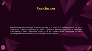 This project has been beneficial for us , as it enabled us to gain a lot of knowledge about the use of
Power Series , Legendre Polynomial and Bessel’s Equation as well as its applications. It also helped
us to develop a better coordination among us as we shared different perspectives and ideas
regarding the sub-topics and equations we organized in this project .
 