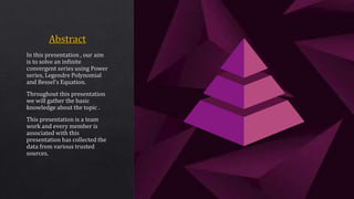In this presentation , our aim
is to solve an infinite
convergent series using Power
series, Legendre Polynomial
and Bessel’s Equation.
Throughout this presentation
we will gather the basic
knowledge about the topic .
This presentation is a team
work and every member is
associated with this
presentation has collected the
data from various trusted
sources.
 