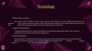  Power Series Solution:
The power series method is used to seek a power series solution to certain differential equations. In
general, such a solution assumes a power series with unknown coefficients, then substitutes that solution into
the differential equation to find a recurrence relation for the coefficients.
 Legendre Polynomial:
Legendre polynomials are a system of complete and orthogonal polynomials, with a vast number of
mathematical properties, and numerous applications.
 Bessel’s Equation:
Bessel functions, first defined by the mathematician Daniel Bernoulli and then generalized by Friedrich
Bessel, are canonical solutions y(x) of Bessel's differential equation for an arbitrary complex
number α, the order of the Bessel function.
 