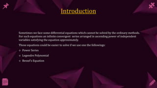 Sometimes we face some differential equations which cannot be solved by the ordinary methods.
For such equations an infinite convergent series arranged in ascending power of independent
variables satisfying the equation approximately.
Those equations could be easier to solve if we use one the followings:
 Power Series
 Legendre Polynomial
 Bessel’s Equation
 