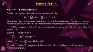 Validity of Series Solution:
Consider a second order linear differential equation of the form
𝑃0 𝑥
ⅆ2𝑦
ⅆ𝑥2 + 𝑃1 𝑥
ⅆ𝑦
ⅆ𝑥
+ 𝑃2 𝑥 𝑦 = 0 (1)
where P0(x), P1(x), P2(x) are polynomials in x. As every differential equation of the form (1) may not
have series solution, we now find the conditions under which the above equation has series solution.
If P0(a) not equals to 0, then the point x=a is called an ordinary point; otherwise x=a is called a
singular point (1).
Equation (1) can be written as
ⅆ2𝑦
ⅆ𝑥2 + 𝑃 𝑥
ⅆ𝑦
ⅆ𝑥
+ 𝑄 𝑥 𝑦 = 0 (2)
where 𝑃 𝑥 =
𝑃1 𝑥
𝑃0 𝑥
and 𝑄 𝑥 =
𝑃2 𝑥
𝑃0 𝑥
If (x-a) P (x) and (x-a)2 Q(x) possess derivatives of all order in neighbourhood of x=a is called a
regular singular point.
 