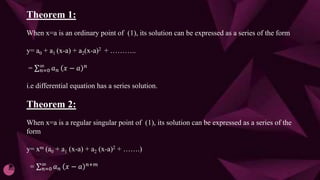 Theorem 1:
When x=a is an ordinary point of (1), its solution can be expressed as a series of the form
y= a0 + a1 (x-a) + a2(x-a)2 + ………..
= 𝑛=0
∞
𝑎𝑛 𝑥 − 𝑎 𝑛
i.e differential equation has a series solution.
Theorem 2:
When x=a is a regular singular point of (1), its solution can be expressed as a series of the
form
y= xm (a0 + a1 (x-a) + a2 (x-a)2 + …….)
= 𝑛=0
∞
𝑎𝑛 𝑥 − 𝑎 𝑛+𝑚
 