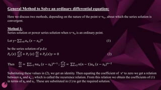 General Method to Solve an ordinary differential equation:
Here we discuss two methods, depending on the nature of the point x=x0 , about which the series solution is
convergent.
Method 1:
Series solution or power series solution when x=x0 is an ordinary point.
Let y= 𝑛=0
∞
𝑎𝑛 𝑥 − 𝑥0
𝑛
(1)
be the series solution of p.d.e
𝑃0 𝑥
ⅆ2𝑦
ⅆ𝑥2 + 𝑃1 𝑥
ⅆ𝑦
ⅆ𝑥
+ 𝑃2 𝑥 𝑦 = 0 (2)
Then
ⅆ𝑦
ⅆ𝑥
= 𝑛=1
∞
𝑛𝑎𝑛 𝑥 − 𝑥0
𝑛−1 ;
ⅆ2𝑦
ⅆ𝑥2 = 𝑛=2
∞
𝑛 𝑛 − 1 𝑎𝑛 𝑥 − 𝑥0
𝑛−2
Substituting these values in (2), we get an identity. Then equating the coefficient of xn to zero we get a relation
between an and an+2 which is called the recurrence relation. From this relation we obtain the coefficients of (1)
in terms of a0 and a1. These are substituted in (1) to get the required solution.
 