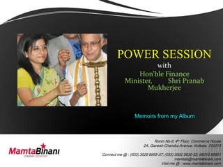POWER SESSION
                      with
                Hon’ble Finance
            Minister,    Shri Pranab
                   Mukherjee


                  Memoirs from my Album



                             Room No.6, 4th Floor, Commerce House
                       2A, Ganesh Chandra Avenue, Kolkata 700013

Connect me @ : (033) 3028 8955-57; (033) 3002 5630-33; 98310 99551
                                         mamtab@mamtabinani.com
                                Visit me @ : www.mamtabinani.com
 