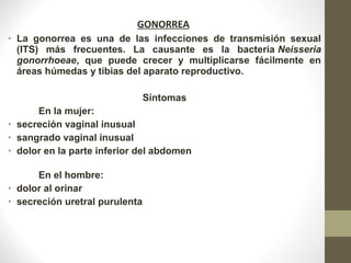 GONORREA
• La gonorrea es una de las infecciones de transmisión sexual
(ITS) más frecuentes. La causante es la bacteria Neisseria
gonorrhoeae, que puede crecer y multiplicarse fácilmente en
áreas húmedas y tibias del aparato reproductivo.
Síntomas
En la mujer:
• secreción vaginal inusual
• sangrado vaginal inusual
• dolor en la parte inferior del abdomen
En el hombre:
• dolor al orinar
• secreción uretral purulenta
 