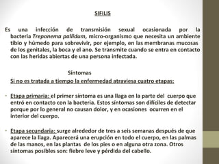 SIFILIS
Es una infección de transmisión sexual ocasionada por la
bacteria Treponema pallidum, micro-organismo que necesita un ambiente
tibio y húmedo para sobrevivir, por ejemplo, en las membranas mucosas
de los genitales, la boca y el ano. Se transmite cuando se entra en contacto
con las heridas abiertas de una persona infectada.
Síntomas
Si no es tratada a tiempo la enfermedad atraviesa cuatro etapas:
• Etapa primaria: el primer síntoma es una llaga en la parte del cuerpo que
entró en contacto con la bacteria. Estos síntomas son difíciles de detectar
porque por lo general no causan dolor, y en ocasiones ocurren en el
interior del cuerpo.
• Etapa secundaria: surge alrededor de tres a seis semanas después de que
aparece la llaga. Aparecerá una erupción en todo el cuerpo, en las palmas
de las manos, en las plantas de los pies o en alguna otra zona. Otros
síntomas posibles son: fiebre leve y pérdida del cabello.
 