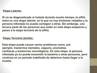 •Etapa Latente:
Si no es diagnosticada ni tratada durante mucho tiempo, la sífilis
entra en una etapa latente, en la que no hay síntomas notables y la
persona infectada no puede contagiar a otras. Sin embargo, una
tercera parte de las personas que están en esta etapa empeoran y
pasan a la etapa terciaria de la sífilis.
•Etapa Terciaria (tardía):
Esta etapa puede causar serios problemas como, por
ejemplo, trastornos mentales, ceguera, anomalías
cardíacas y trastornos neurológicos. En esta etapa, la persona
infectada ya no puede transmitir la bacteria a otras personas, pero
continúa en un periodo indefinido de deterioro hasta llegar a la
muerte.
 