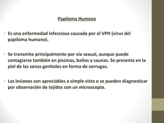 Papiloma Humano
• Es una enfermedad infecciosa causada por el VPH (virus del
papiloma humano).
• Se transmite principalmente por vía sexual, aunque puede
contagiarse también en piscinas, baños y saunas. Se presenta en la
piel de las zonas genitales en forma de verrugas.
• Las lesiones son apreciables a simple vista o se pueden diagnosticar
por observación de tejidos con un microscopio.
 
