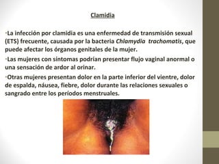 Clamidia
•La infección por clamidia es una enfermedad de transmisión sexual
(ETS) frecuente, causada por la bacteria Chlamydia trachomatis, que
puede afectar los órganos genitales de la mujer.
•Las mujeres con síntomas podrían presentar flujo vaginal anormal o
una sensación de ardor al orinar.
•Otras mujeres presentan dolor en la parte inferior del vientre, dolor
de espalda, náusea, fiebre, dolor durante las relaciones sexuales o
sangrado entre los períodos menstruales.
 