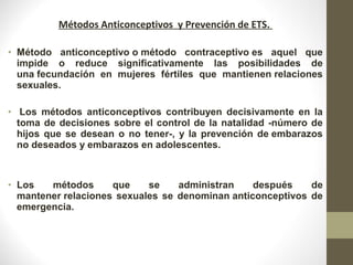 Métodos Anticonceptivos y Prevención de ETS.
• Método anticonceptivo o método contraceptivo es aquel que
impide o reduce significativamente las posibilidades de
una fecundación en mujeres fértiles que mantienen relaciones
sexuales.
• Los métodos anticonceptivos contribuyen decisivamente en la
toma de decisiones sobre el control de la natalidad -número de
hijos que se desean o no tener-, y la prevención de embarazos
no deseados y embarazos en adolescentes.
• Los métodos que se administran después de
mantener relaciones sexuales se denominan anticonceptivos de
emergencia.
 