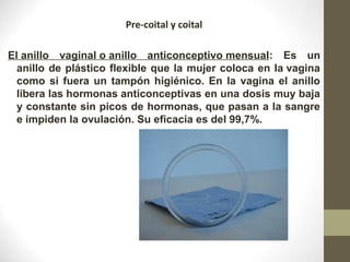 Pre-coital y coital
El anillo  vaginal o anillo  anticonceptivo mensual:  Es  un 
anillo de plástico flexible que la mujer coloca en la vagina 
como si fuera un tampón higiénico. En la vagina el anillo 
libera las hormonas anticonceptivas en una dosis muy baja 
y constante sin picos de hormonas, que pasan a la sangre 
e impiden la ovulación. Su eficacia es del 99,7%.
 