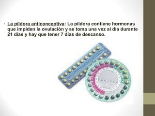• La píldora anticonceptiva: La píldora contiene hormonas 
que impiden la ovulación y se toma una vez al día durante 
21 días y hay que tener 7 días de descanso.
 