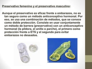 Preservativo femenino y el preservativo masculino:
 
Aunque el preservativo es eficaz frente a embarazos, no es 
tan seguro como un método anticonceptivo hormonal. Por 
eso, se usa una combinación de métodos, que se conoce 
como doble protección. Consiste en usar conjuntamente 
un método de barrera (preservativo) con un anticonceptivo 
hormonal (la píldora, el anillo o parche), el primero como 
protección frente a ETS y el segundo para evitar 
embarazos no deseados.
 