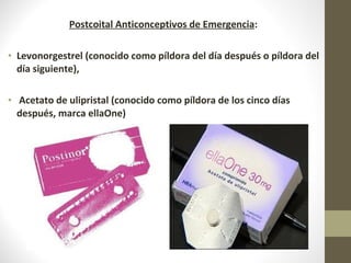 Postcoital Anticonceptivos de Emergencia:
• Levonorgestrel (conocido como píldora del día después o píldora del
día siguiente),
• Acetato de ulipristal (conocido como píldora de los cinco días
después, marca ellaOne)
 