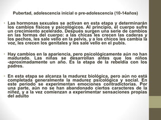 Pubertad, adolescencia inicial o pre-adolescencia (10-14años)
• Las hormonas sexuales se activan en esta etapa y determinarán
los cambios físicos y psicológicos. Al principio, el cuerpo sufre
un crecimiento acelerado. Después surgen una serie de cambios
en las formas del cuerpo: a las chicas les crecen las caderas y
los pechos, les sale vello en la pelvis, y a los chicos les cambia la
voz, les crecen los genitales y les sale vello en el pubis.
• Hay cambios en la apariencia, pero psicológicamente aún no han
madurado. Las niñas se desarrollan antes que los niños
-aproximadamente un año. Es la etapa de la rebeldía con los
padres.
• En esta etapa se alcanza la madurez biológica, pero aún no está
completada generalmente la madurez psicológica y social. En
este periodo se experimentan emociones contradictorias. Por
una parte, aún no se han abandonado ciertos caracteres de la
niñez, y a la vez comienzan a experimentar sensaciones propias
del adulto
 