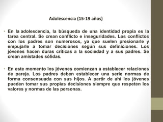Adolescencia (15-19 años)
• En la adolescencia, la búsqueda de una identidad propia es la
tarea central. Se crean conflicto e inseguridades. Los conflictos
con los padres son numerosos, ya que suelen presionarle y
empujarle a tomar decisiones según sus definiciones. Los
jóvenes hacen duras críticas a la sociedad y a sus padres. Se
crean amistades sólidas.
• En este momento los jóvenes comienzan a establecer relaciones
de pareja. Los padres deben establecer una serie normas de
forma consensuada con sus hijos. A partir de ahí los jóvenes
pueden tomar sus propias decisiones siempre que respeten los
valores y normas de las personas.
 