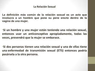 La Relación Sexual
La definición más común de la relación sexual es un acto que
involucra a un hombre que pone su pene erecto dentro de la
vagina de una mujer.
•Si un hombre y una mujer están teniendo una relación sexual,
entonces usar un anticonceptivo apropiadamente, todas las
veces, prevendrá que la mujer se embarace.
•Si dos personas tienen una relación sexual y una de ellas tiene
una enfermedad de transmisión sexual (ETS) entonces podría
pasársela a la otra persona.
 