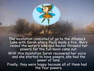 The incatation consisted of go to the Alhama’s
Lake with Sarah where Paula made a fire, Mery
raised the water’s lake and Rachel throwed her
powers for the full moon came out.
With this incatation Sarah recovered her voice
and she started to have powers, she had the
power of land.
Finally, they were happy because all of them had
the four powers.
 