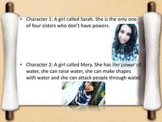 • Character 1: A girl called Sarah. She is the only one
of four sisters who don’t have powers.
• Character 2: A girl called Mery. She has the power of
water, she can raise water, she can make shapes
with water and she can attack people through water.
 
