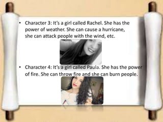 • Character 3: It’s a girl called Rachel. She has the
power of weather. She can cause a hurricane,
she can attack people with the wind, etc.
• Character 4: It’s a girl called Paula. She has the power
of fire. She can throw fire and she can burn people.
 