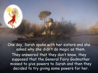 One day, Sarah spoke with her sisters and she
asked why she didn’t do magic as them.
They answered that they don’t know, they
supposed that the General Fairy Godmother
missed to give powers to Sarah and then they
decided to try giving some powers for her.
 