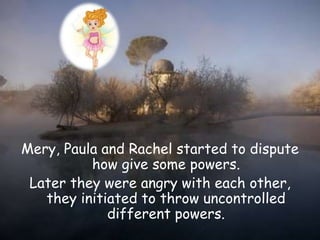 Mery, Paula and Rachel started to dispute
how give some powers.
Later they were angry with each other,
they initiated to throw uncontrolled
different powers.
 