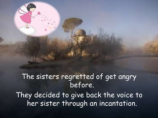 The sisters regretted of get angry
before.
They decided to give back the voice to
her sister through an incantation.
 