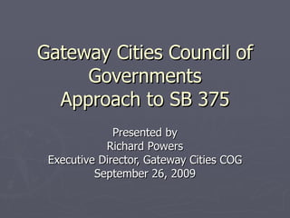 Gateway Cities Council of Governments Approach to SB 375 Presented by Richard Powers Executive Director, Gateway Cities COG September 26, 2009 
