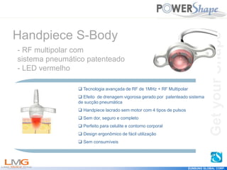 Get
your
Shape
EUNSUNG GLOBAL CORP.
Get
your
Shape
 Tecnologia avançada de RF de 1MHz + RF Multipolar
 Efeito de drenagem vigorosa gerado por patenteado sistema
de sucção pneumática
 Handpiece lacrado sem motor com 4 tipos de pulsos
 Sem dor, seguro e completo
 Perfeito para celulite e contorno corporal
 Design ergonômico de fácil utilização
 Sem consumíveis
Handpiece S-Body
- RF multipolar com
sistema pneumático patenteado
- LED vermelho
 