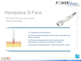 Get
your
Shape
EUNSUNG GLOBAL CORP.
 Tratamento para lifting facial
 Ponteira pequena bipolar permite realizar tratamento dos
olhos e pescoço
 Efeito de vibração gerado pelo inovador sistema
pneumático que melhora a circulação e o edema .
 Drenagem linfática facial por 4 diferentes tipos de pulsos
Handpiece S-Face
Bi-Polar RF com vácuo para
áreas delicadas
Get
your
Shape
 