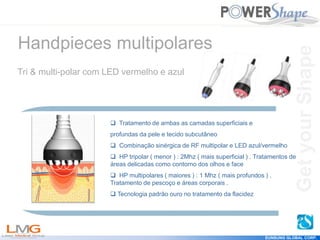 Get
your
Shape
EUNSUNG GLOBAL CORP.
 Tratamento de ambas as camadas superficiais e
profundas da pele e tecido subcutâneo
 Combinação sinérgica de RF multipolar e LED azul/vermelho
 HP tripolar ( menor ) : 2Mhz ( mais superficial ) . Tratamentos de
áreas delicadas como contorno dos olhos e face
 HP multipolares ( maiores ) : 1 Mhz ( mais profundos ) .
Tratamento de pescoço e áreas corporais .
 Tecnologia padrão ouro no tratamento da flacidez
Handpieces multipolares
Tri & multi-polar com LED vermelho e azul
Get
your
Shape
 